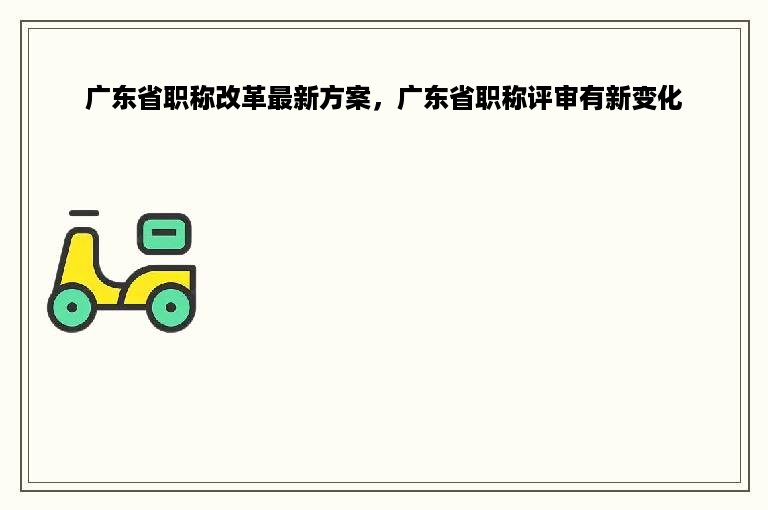 广东省职称改革最新方案，广东省职称评审有新变化