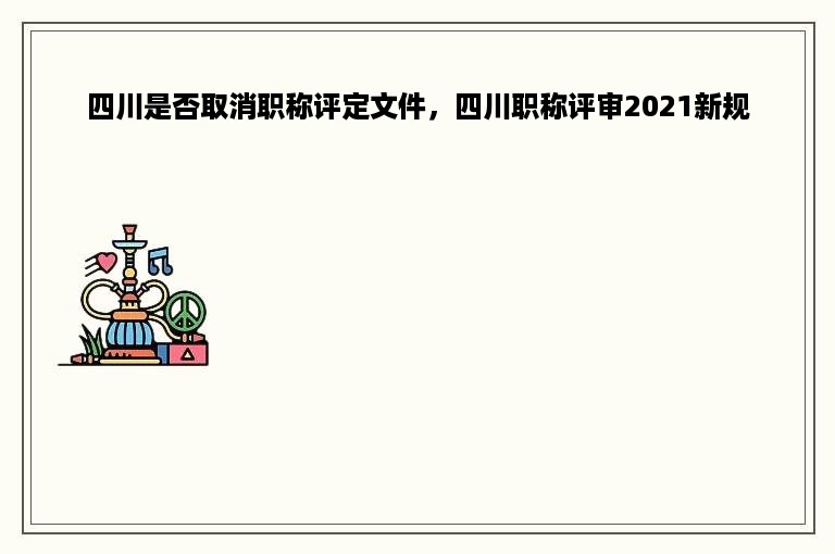 四川是否取消职称评定文件，四川职称评审2021新规