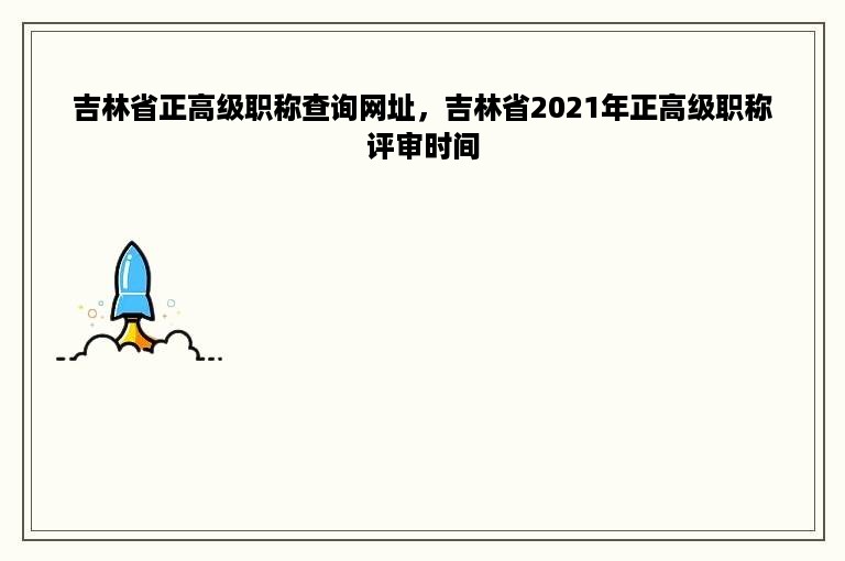 吉林省正高级职称查询网址，吉林省2021年正高级职称评审时间