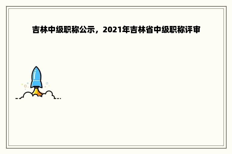 吉林中级职称公示，2021年吉林省中级职称评审