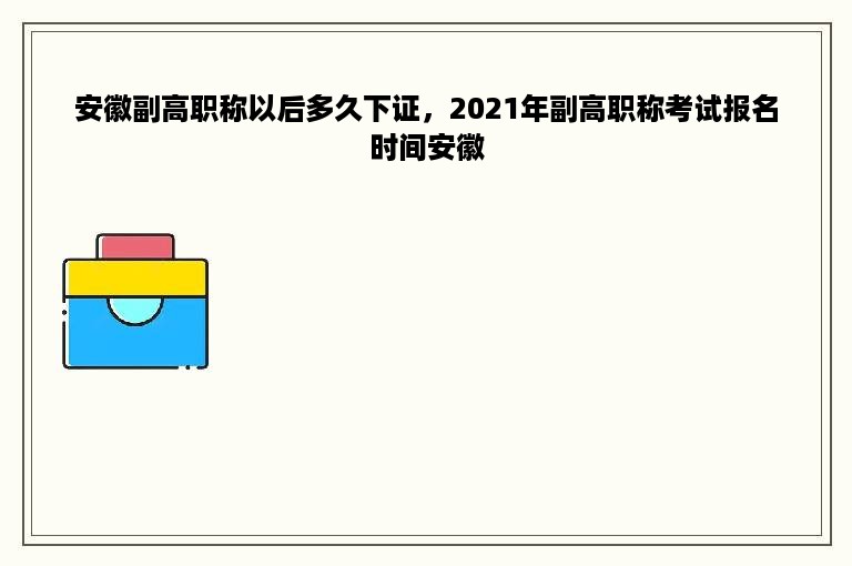 安徽副高职称以后多久下证，2021年副高职称考试报名时间安徽