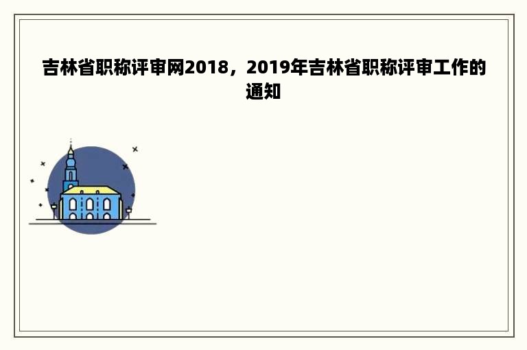 吉林省职称评审网2018，2019年吉林省职称评审工作的通知