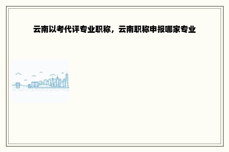 云南以考代评专业职称，云南职称申报哪家专业