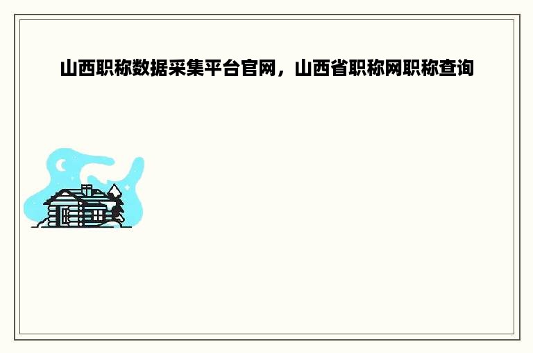 山西职称数据采集平台官网，山西省职称网职称查询