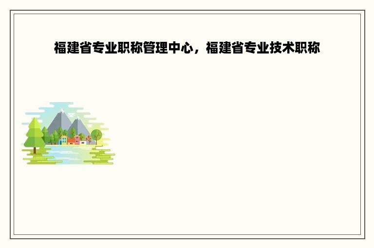 福建省专业职称管理中心，福建省专业技术职称