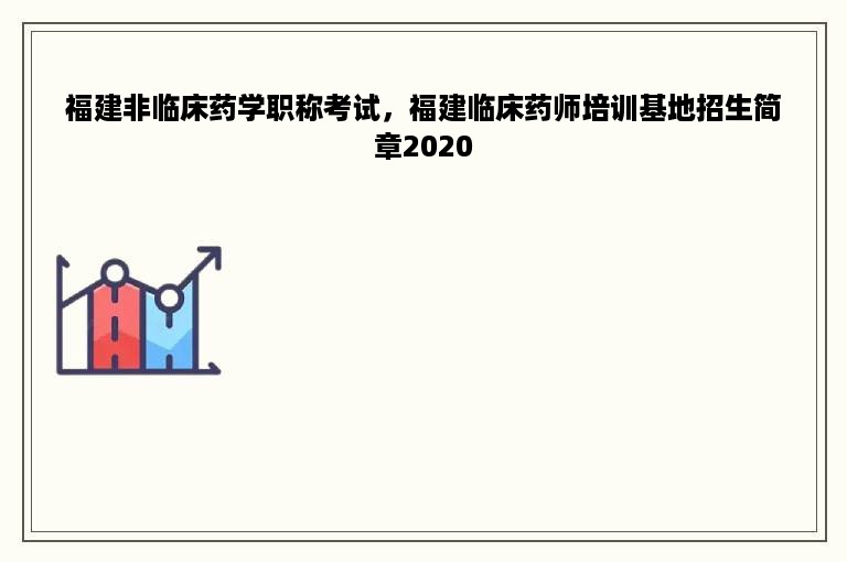 福建非临床药学职称考试，福建临床药师培训基地招生简章2020