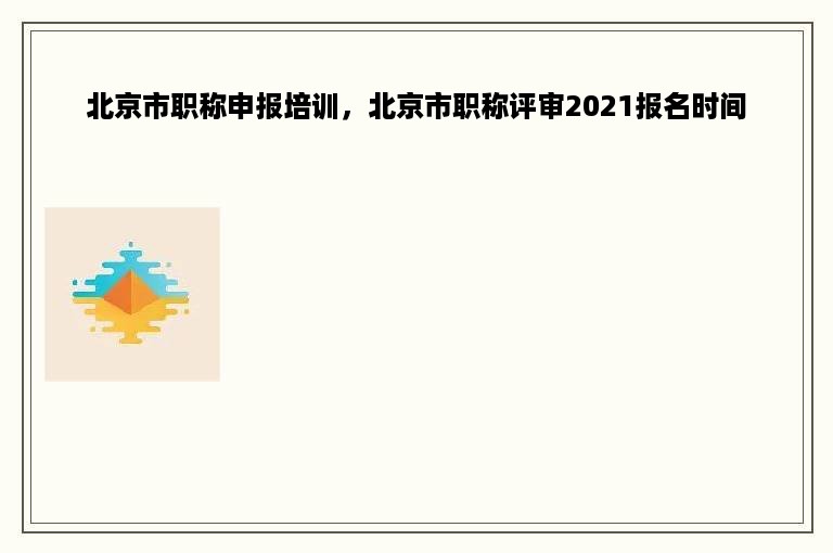 北京市职称申报培训，北京市职称评审2021报名时间