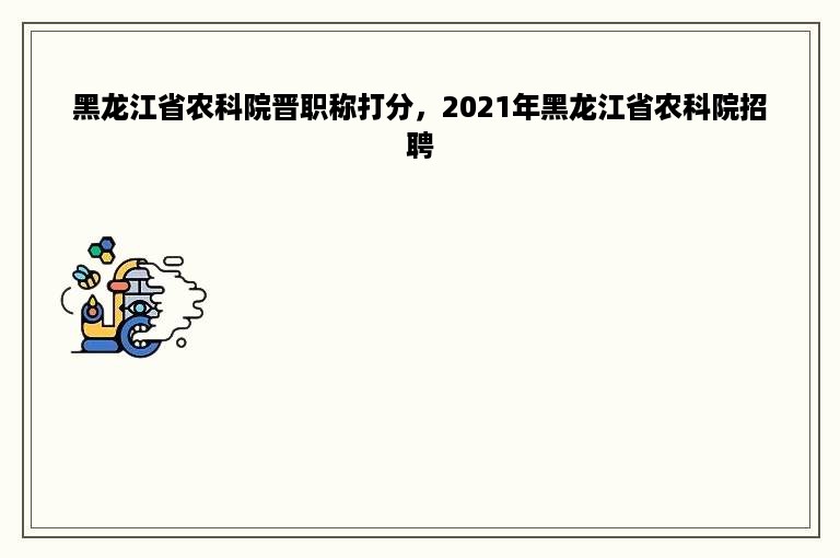 黑龙江省农科院晋职称打分，2021年黑龙江省农科院招聘