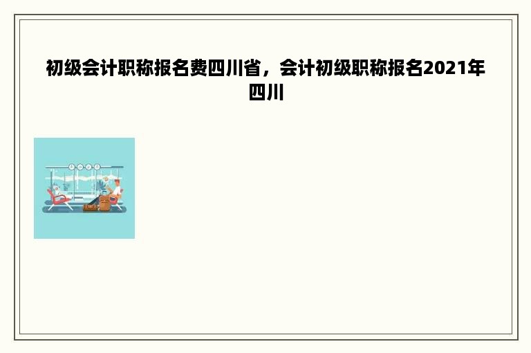 初级会计职称报名费四川省，会计初级职称报名2021年四川