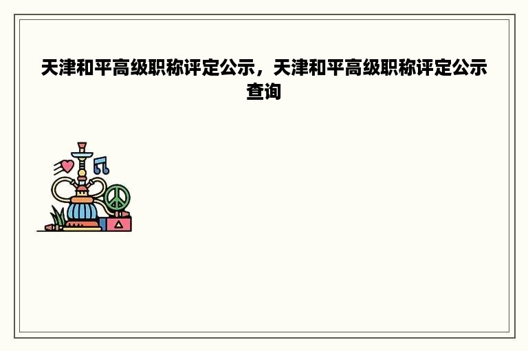 天津和平高级职称评定公示，天津和平高级职称评定公示查询