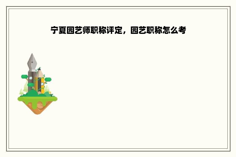 宁夏园艺师职称评定，园艺职称怎么考