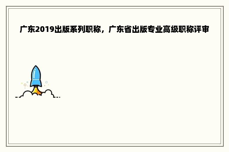 广东2019出版系列职称，广东省出版专业高级职称评审