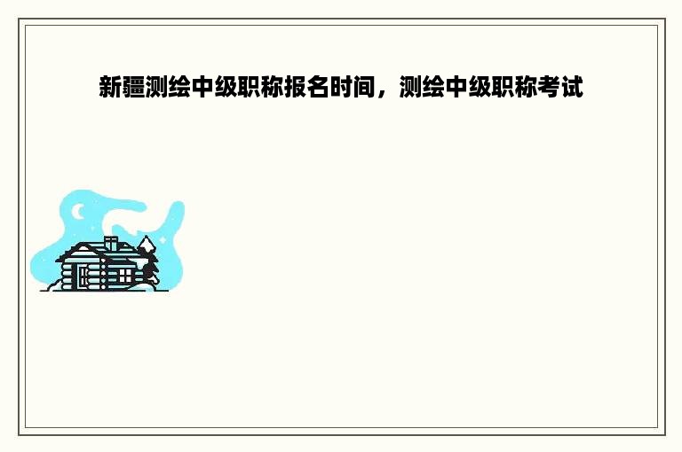 新疆测绘中级职称报名时间，测绘中级职称考试