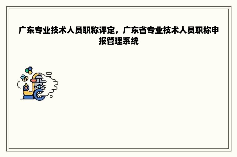 广东专业技术人员职称评定，广东省专业技术人员职称申报管理系统