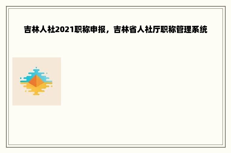 吉林人社2021职称申报，吉林省人社厅职称管理系统