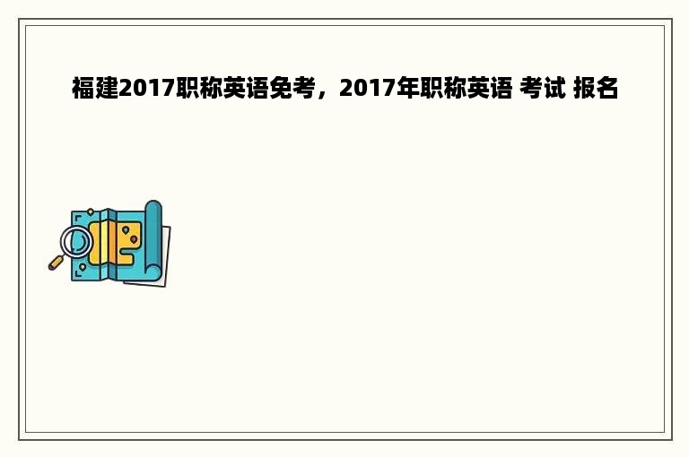 福建2017职称英语免考，2017年职称英语 考试 报名