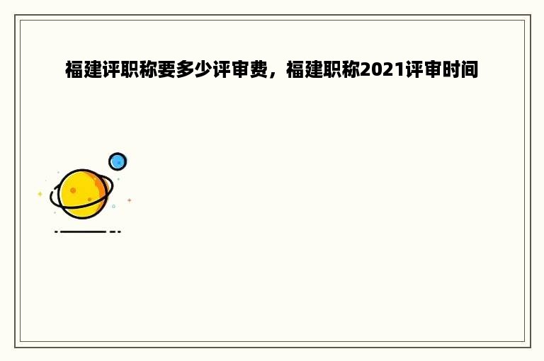 福建评职称要多少评审费，福建职称2021评审时间