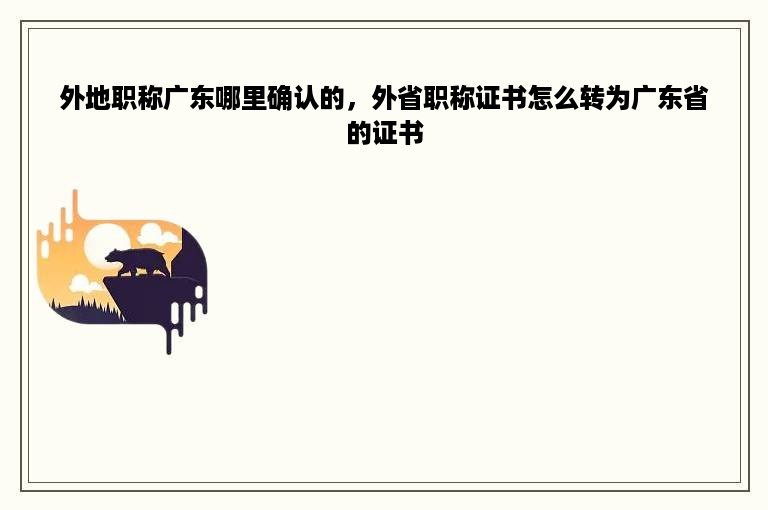 外地职称广东哪里确认的，外省职称证书怎么转为广东省的证书