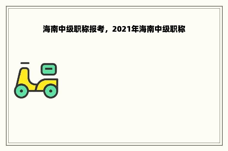 海南中级职称报考，2021年海南中级职称