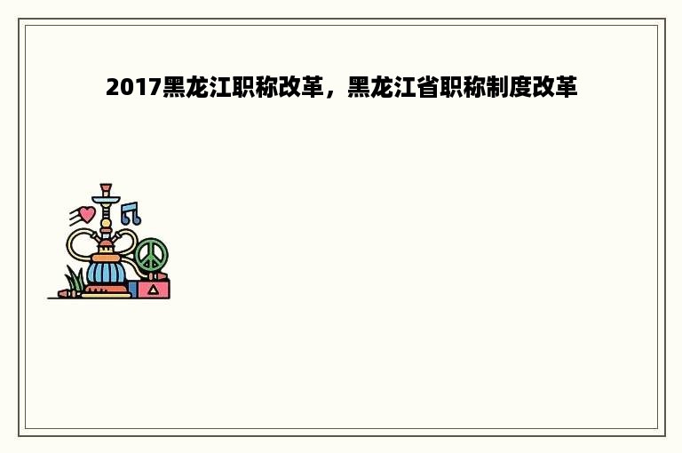 2017黑龙江职称改革，黑龙江省职称制度改革