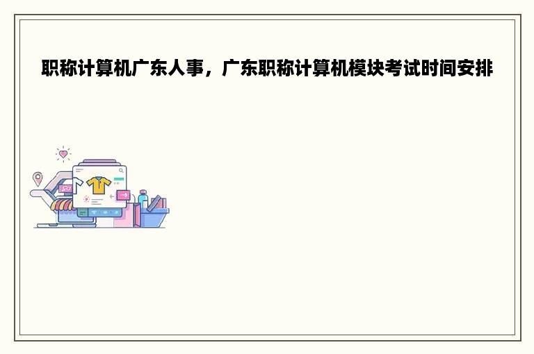 职称计算机广东人事，广东职称计算机模块考试时间安排