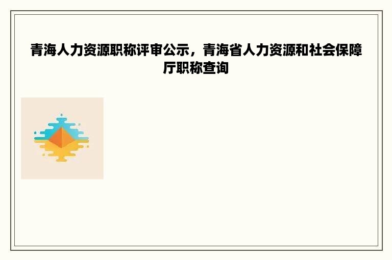 青海人力资源职称评审公示，青海省人力资源和社会保障厅职称查询