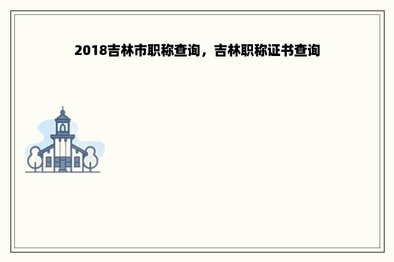 2018吉林市职称查询，吉林职称证书查询