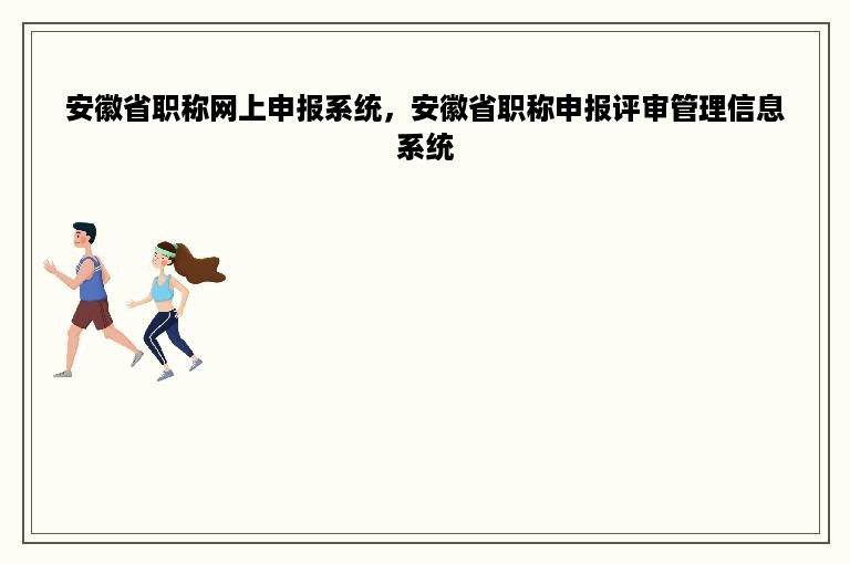 安徽省职称网上申报系统，安徽省职称申报评审管理信息系统