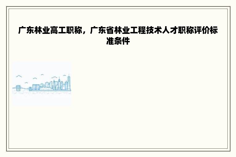 广东林业高工职称，广东省林业工程技术人才职称评价标准条件