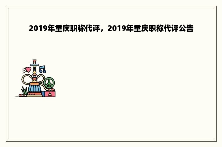 2019年重庆职称代评，2019年重庆职称代评公告