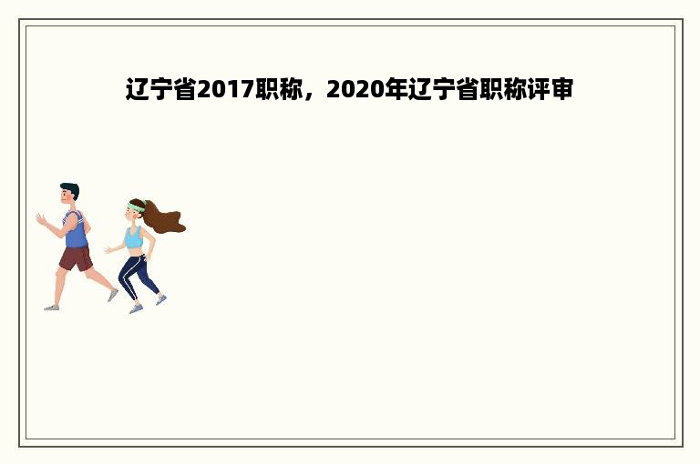 辽宁省2017职称，2020年辽宁省职称评审