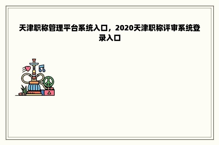 天津职称管理平台系统入口，2020天津职称评审系统登录入口