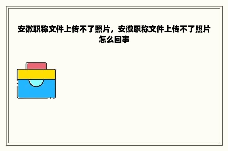 安徽职称文件上传不了照片，安徽职称文件上传不了照片怎么回事