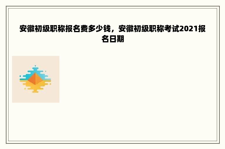 安徽初级职称报名费多少钱，安徽初级职称考试2021报名日期