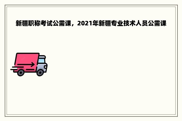 新疆职称考试公需课，2021年新疆专业技术人员公需课