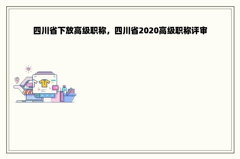 四川省下放高级职称，四川省2020高级职称评审