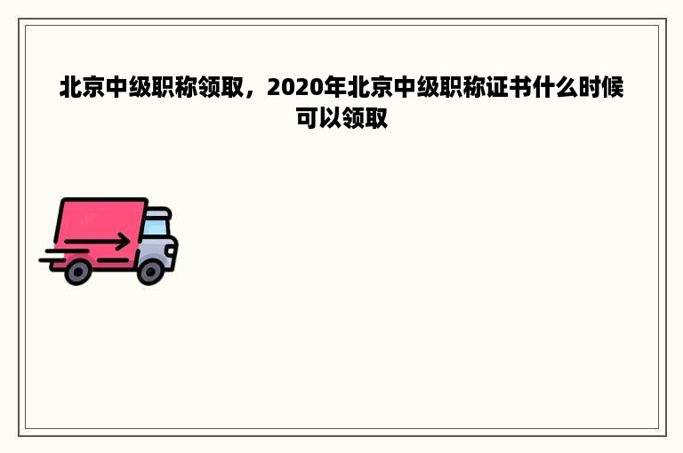 北京中级职称领取，2020年北京中级职称证书什么时候可以领取