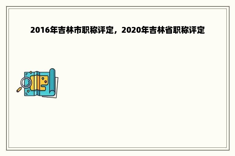 2016年吉林市职称评定，2020年吉林省职称评定