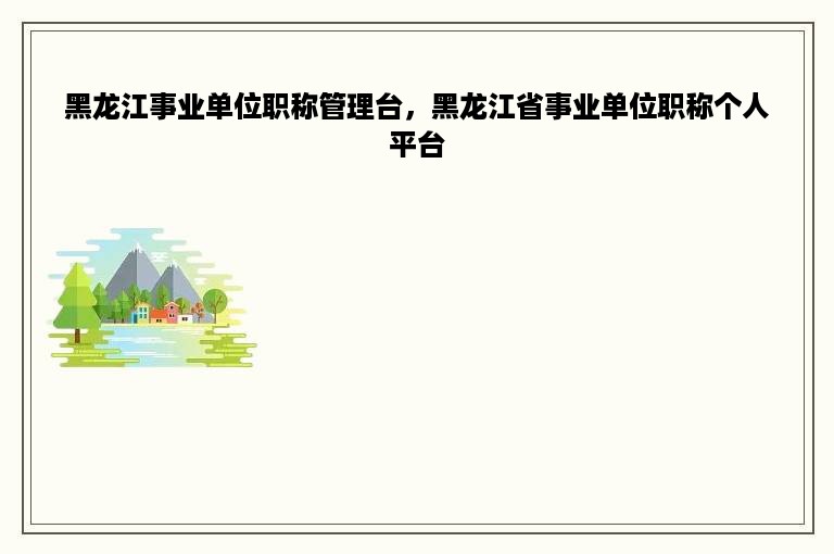 黑龙江事业单位职称管理台，黑龙江省事业单位职称个人平台