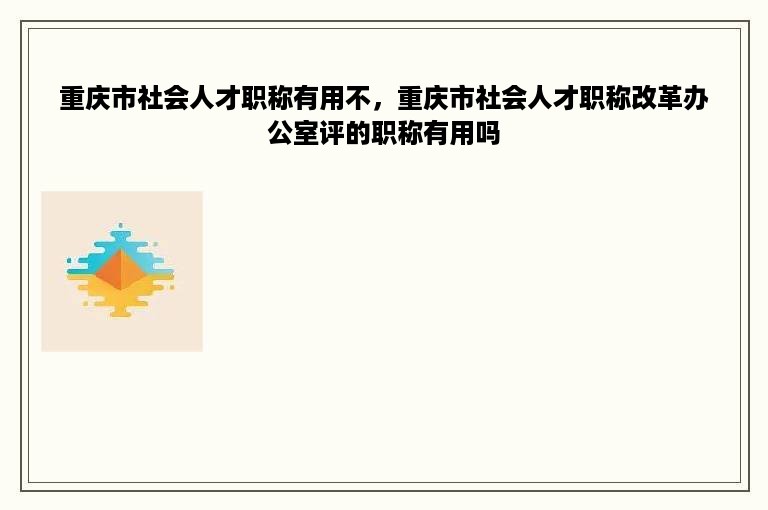 重庆市社会人才职称有用不，重庆市社会人才职称改革办公室评的职称有用吗