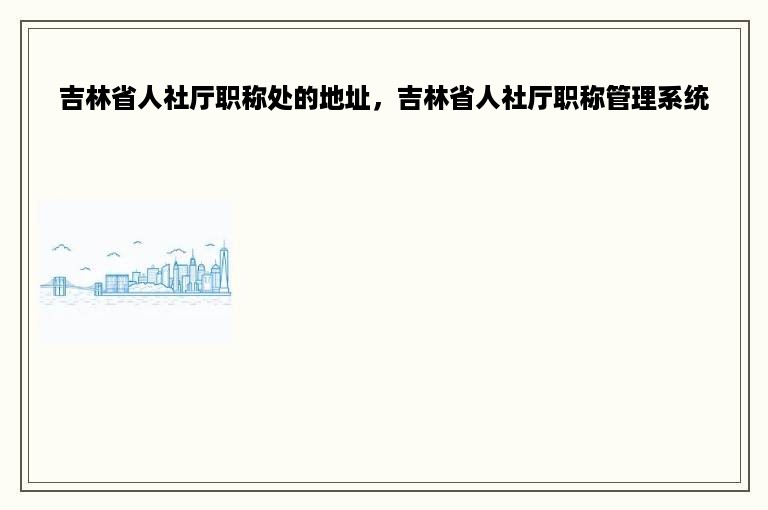 吉林省人社厅职称处的地址，吉林省人社厅职称管理系统