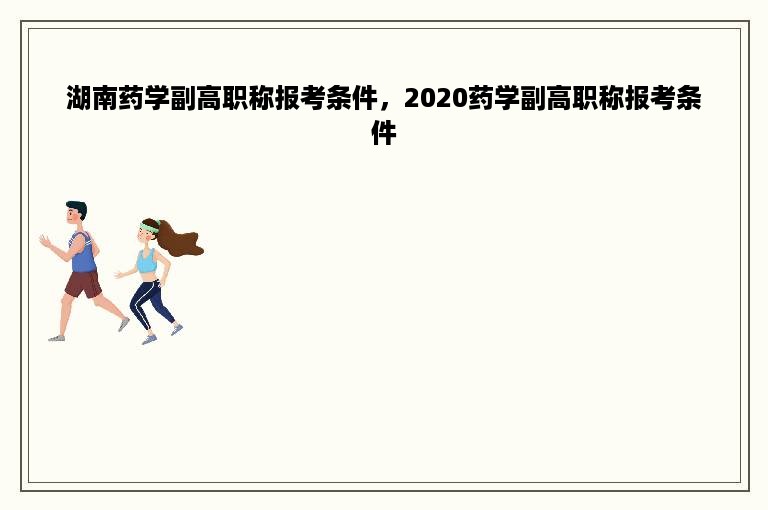 湖南药学副高职称报考条件，2020药学副高职称报考条件