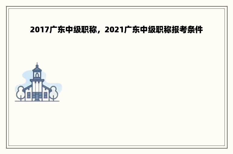 2017广东中级职称，2021广东中级职称报考条件