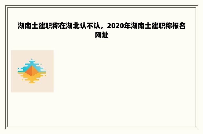 湖南土建职称在湖北认不认，2020年湖南土建职称报名网址