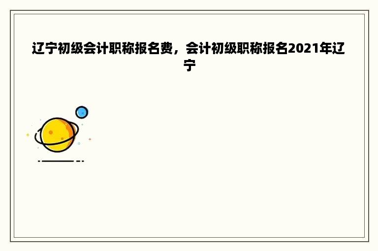 辽宁初级会计职称报名费，会计初级职称报名2021年辽宁