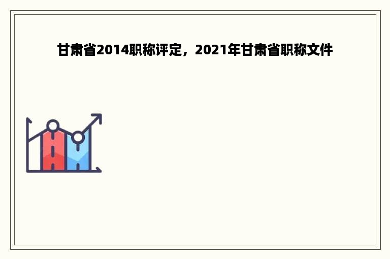 甘肃省2014职称评定，2021年甘肃省职称文件