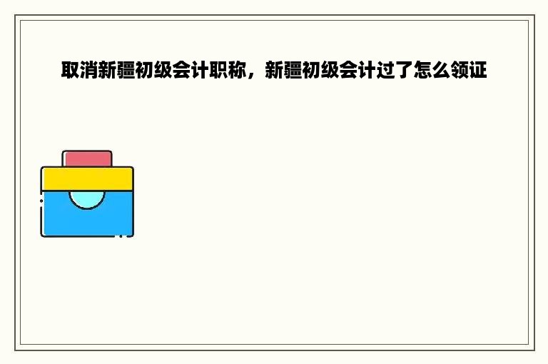 取消新疆初级会计职称，新疆初级会计过了怎么领证