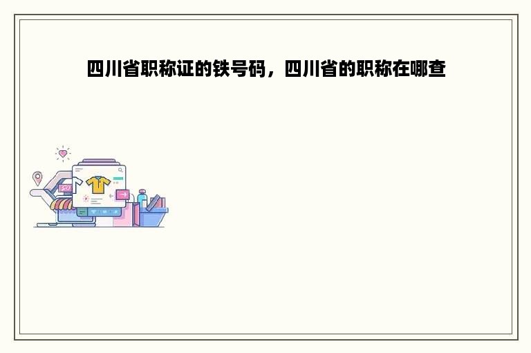 四川省职称证的铁号码，四川省的职称在哪查