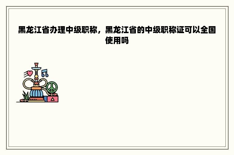 黑龙江省办理中级职称，黑龙江省的中级职称证可以全国使用吗