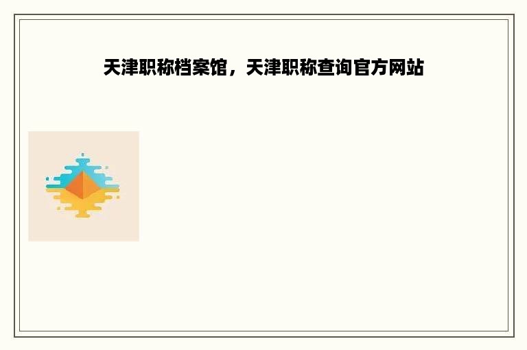 天津职称档案馆，天津职称查询官方网站